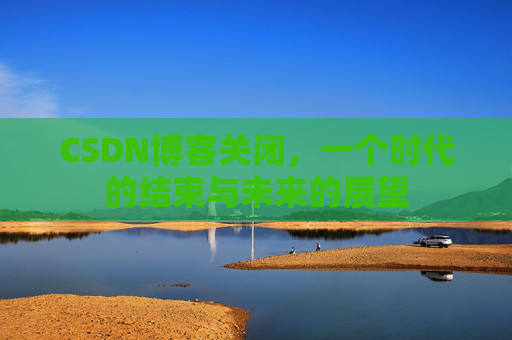 CSDN博客关闭，一个时代的结束与未来的展望